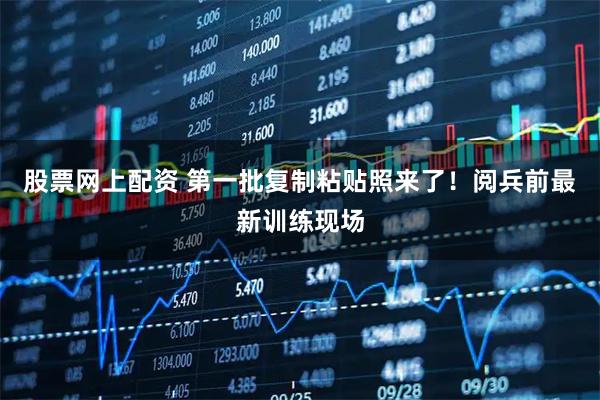 股票网上配资 第一批复制粘贴照来了！阅兵前最新训练现场