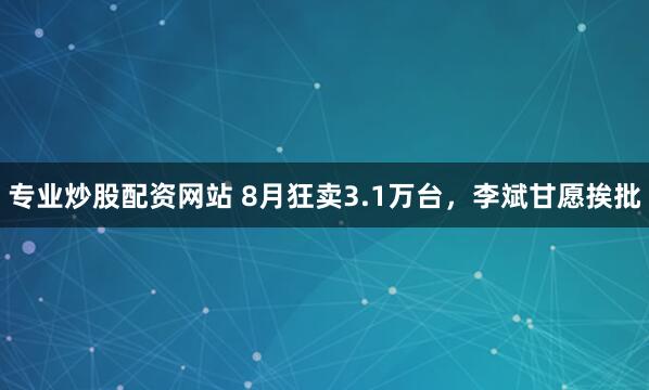 专业炒股配资网站 8月狂卖3.1万台，李斌甘愿挨批