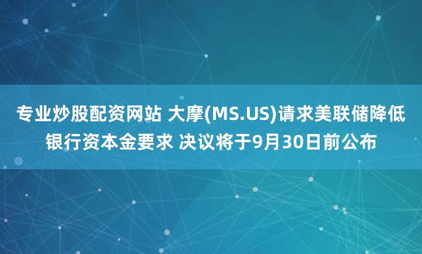 专业炒股配资网站 大摩(MS.US)请求美联储降低银行资本金要求 决议将于9月30日前公布
