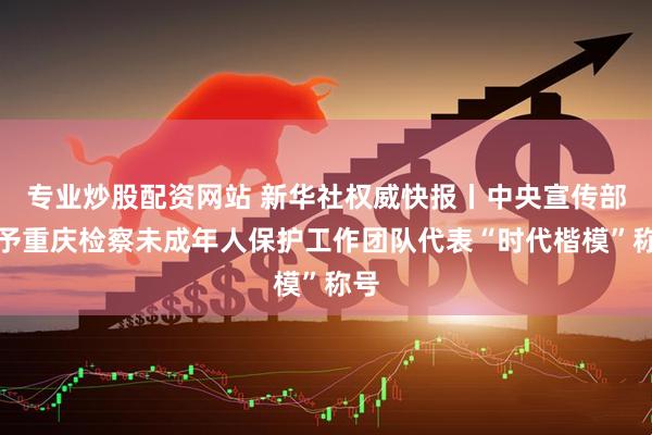 专业炒股配资网站 新华社权威快报丨中央宣传部授予重庆检察未成年人保护工作团队代表“时代楷模”称号