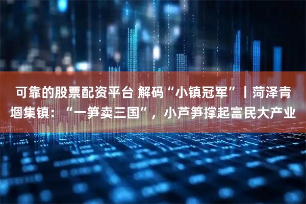 可靠的股票配资平台 解码“小镇冠军”丨菏泽青堌集镇：“一笋卖三国”，小芦笋撑起富民大产业