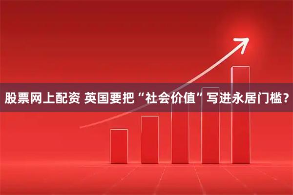 股票网上配资 英国要把“社会价值”写进永居门槛？