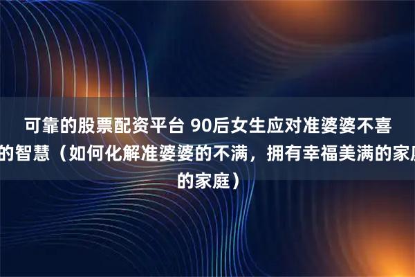 可靠的股票配资平台 90后女生应对准婆婆不喜欢的智慧（如何化解准婆婆的不满，拥有幸福美满的家庭）