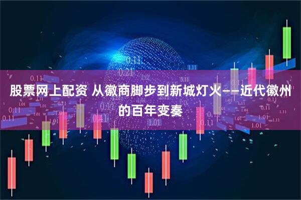 股票网上配资 从徽商脚步到新城灯火——近代徽州的百年变奏