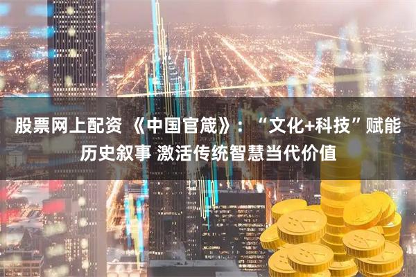 股票网上配资 《中国官箴》：“文化+科技”赋能历史叙事 激活传统智慧当代价值