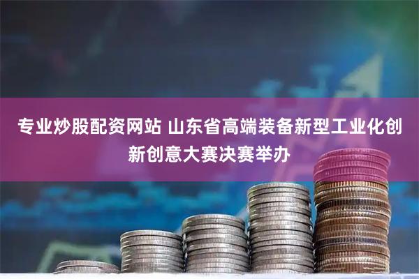 专业炒股配资网站 山东省高端装备新型工业化创新创意大赛决赛举办