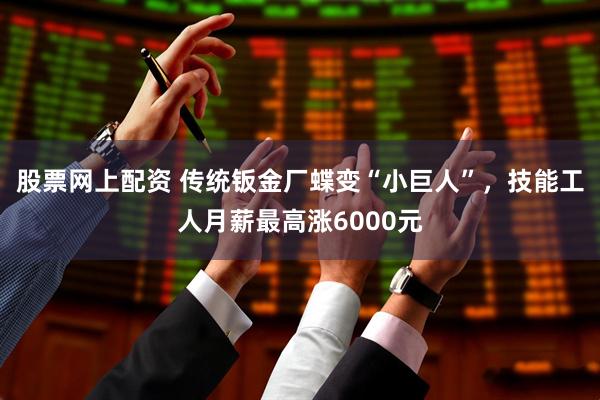 股票网上配资 传统钣金厂蝶变“小巨人”，技能工人月薪最高涨6000元