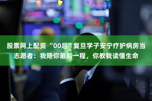 股票网上配资 “00后”复旦学子安宁疗护病房当志愿者:我陪你最后一程,你教我读懂生命