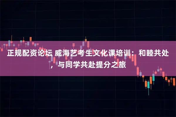 正规配资论坛 威海艺考生文化课培训：和睦共处，与同学共赴提分之旅