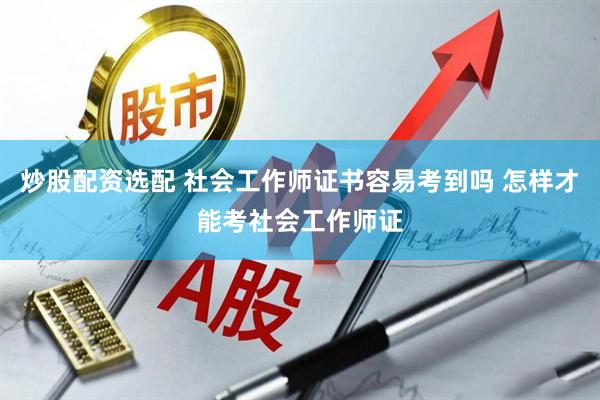 炒股配资选配 社会工作师证书容易考到吗 怎样才能考社会工作师证